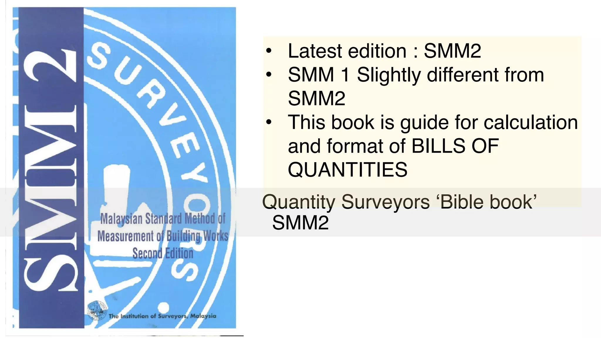 Quantity Surveyors ‘Bible book’ 
SMM2
• Latest edition : SMM2
• SMM 1 Slightly different from
SMM2
• This book is guide for calculation
and format of BILLS OF
QUANTITIES
 