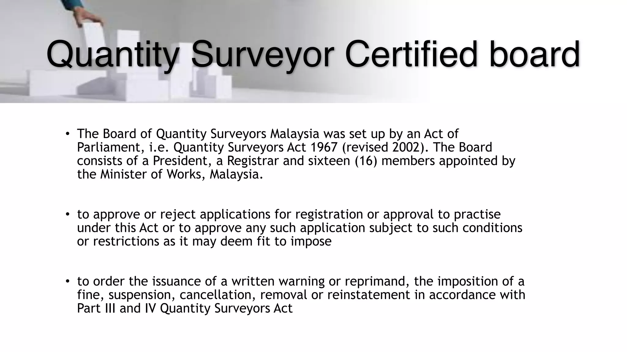 Quantity Surveyor Certified board
• The Board of Quantity Surveyors Malaysia was set up by an Act of
Parliament, i.e. Quantity Surveyors Act 1967 (revised 2002). The Board
consists of a President, a Registrar and sixteen (16) members appointed by
the Minister of Works, Malaysia.
• to approve or reject applications for registration or approval to practise
under this Act or to approve any such application subject to such conditions
or restrictions as it may deem fit to impose
• to order the issuance of a written warning or reprimand, the imposition of a
fine, suspension, cancellation, removal or reinstatement in accordance with
Part III and IV Quantity Surveyors Act
 