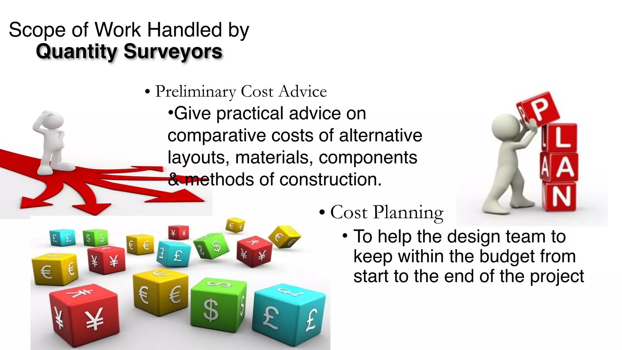 Scope of Work Handled by  
Quantity Surveyors
• Cost Planning
• To help the design team to
keep within the budget from
start to the end of the project
• Preliminary Cost Advice
•Give practical advice on
comparative costs of alternative
layouts, materials, components
& methods of construction.
 