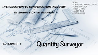 Quantity Surveyor
INTRODUCTION TO CONSTRUCTION INDUSTRY
+
INTRODUCTION TO DRAWING
GROUP:
• CH’NG PHEI WOON(LEADER)
• CHRISTINA CHUA
• BOON LI YING
• ALISON TANG
• CHONG YI HUI
ASSIGNMENT 1
 