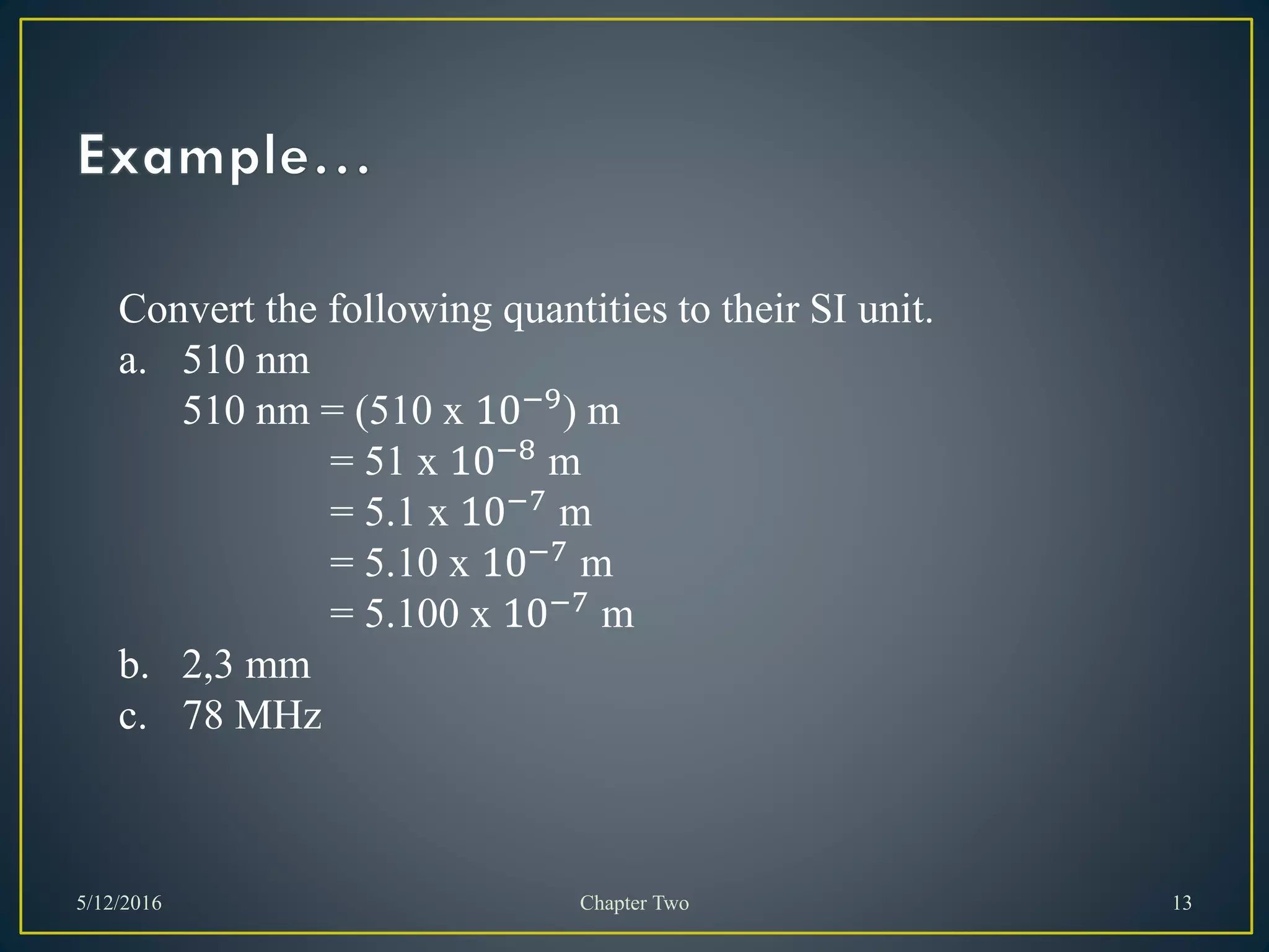 5/12/2016 Chapter Two 13
Convert the following quantities to their SI unit.
a. 510 nm
510 nm = (510 x 10−9
) m
= 51 x 10−8
m
= 5.1 x 10−7 m
= 5.10 x 10−7
m
= 5.100 x 10−7 m
b. 2,3 mm
c. 78 MHz
 