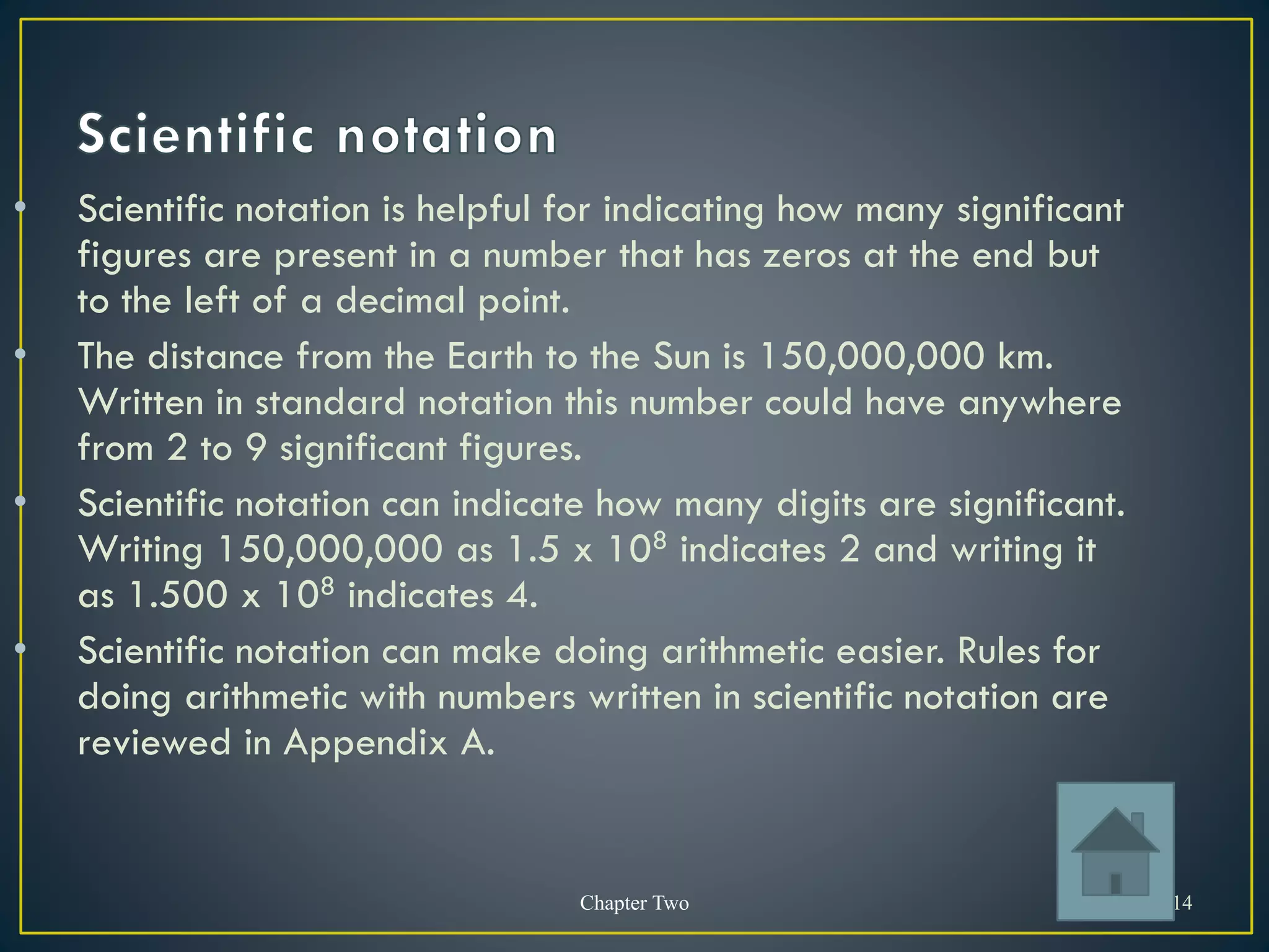 Chapter Two 14
• Scientific notation is helpful for indicating how many significant
figures are present in a number that has zeros at the end but
to the left of a decimal point.
• The distance from the Earth to the Sun is 150,000,000 km.
Written in standard notation this number could have anywhere
from 2 to 9 significant figures.
• Scientific notation can indicate how many digits are significant.
Writing 150,000,000 as 1.5 x 108 indicates 2 and writing it
as 1.500 x 108 indicates 4.
• Scientific notation can make doing arithmetic easier. Rules for
doing arithmetic with numbers written in scientific notation are
reviewed in Appendix A.
 