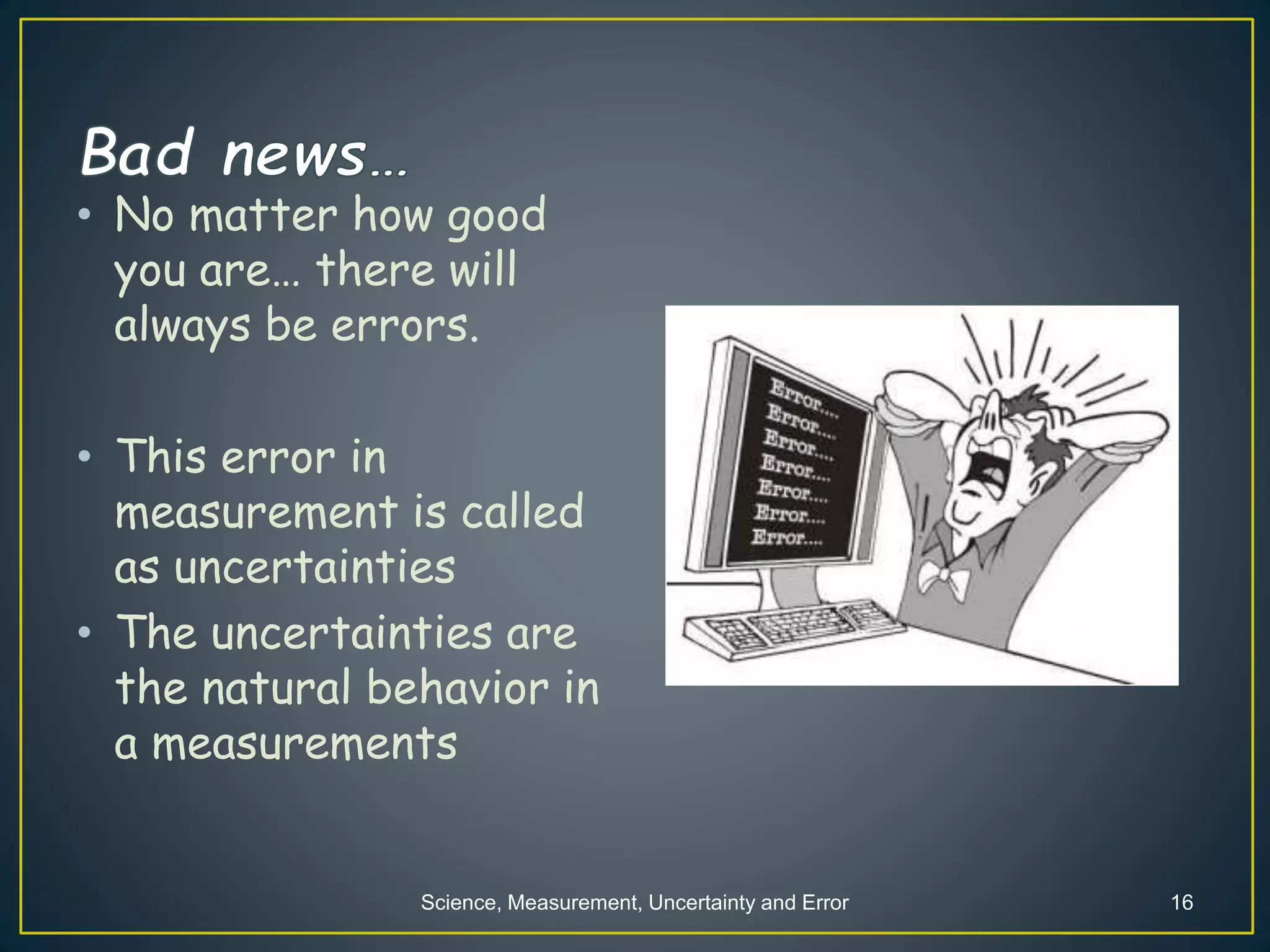Science, Measurement, Uncertainty and Error 16
• No matter how good
you are… there will
always be errors.
• This error in
measurement is called
as uncertainties
• The uncertainties are
the natural behavior in
a measurements
 