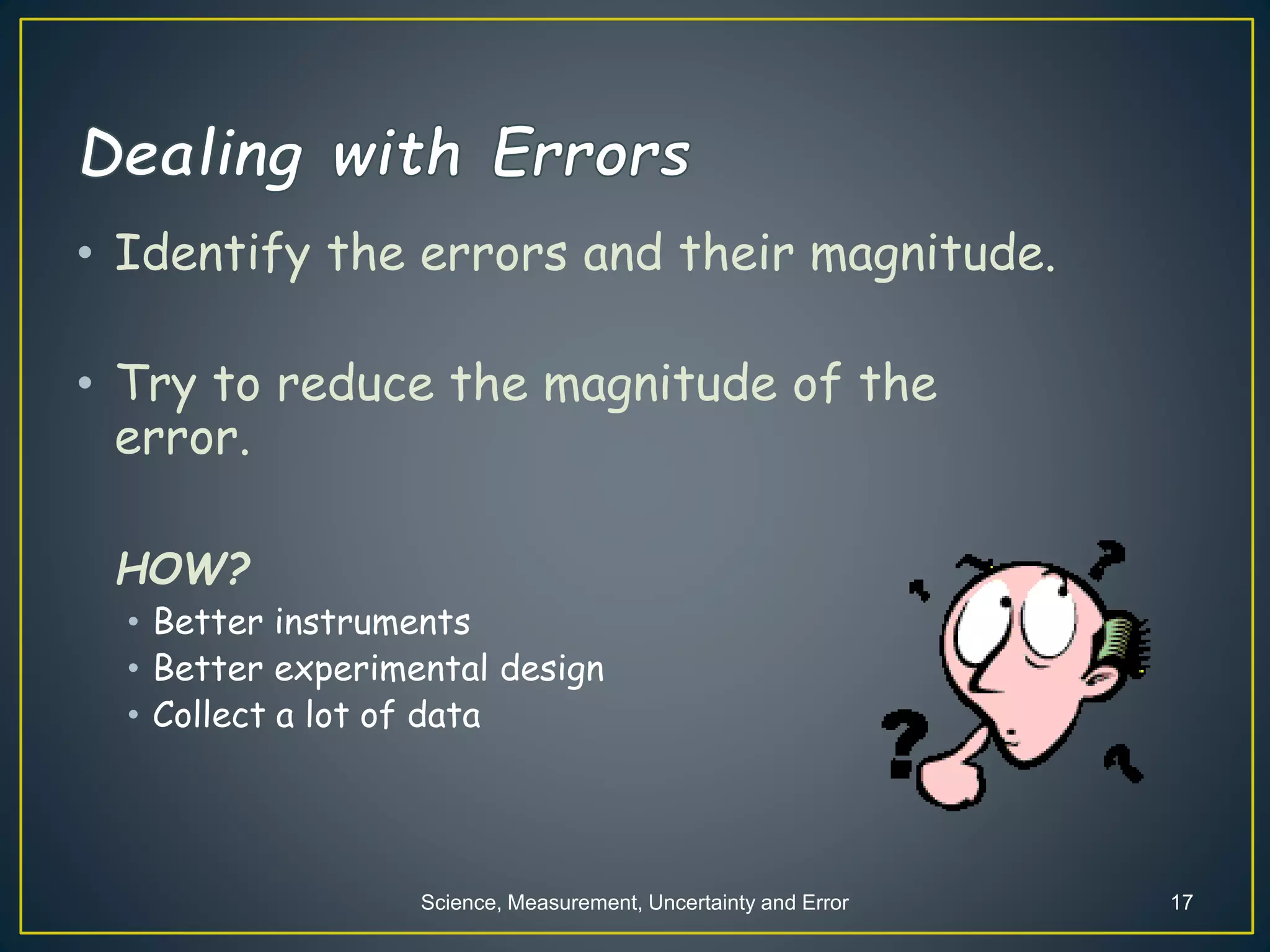 Science, Measurement, Uncertainty and Error 17
• Identify the errors and their magnitude.
• Try to reduce the magnitude of the
error.
HOW?
• Better instruments
• Better experimental design
• Collect a lot of data
 