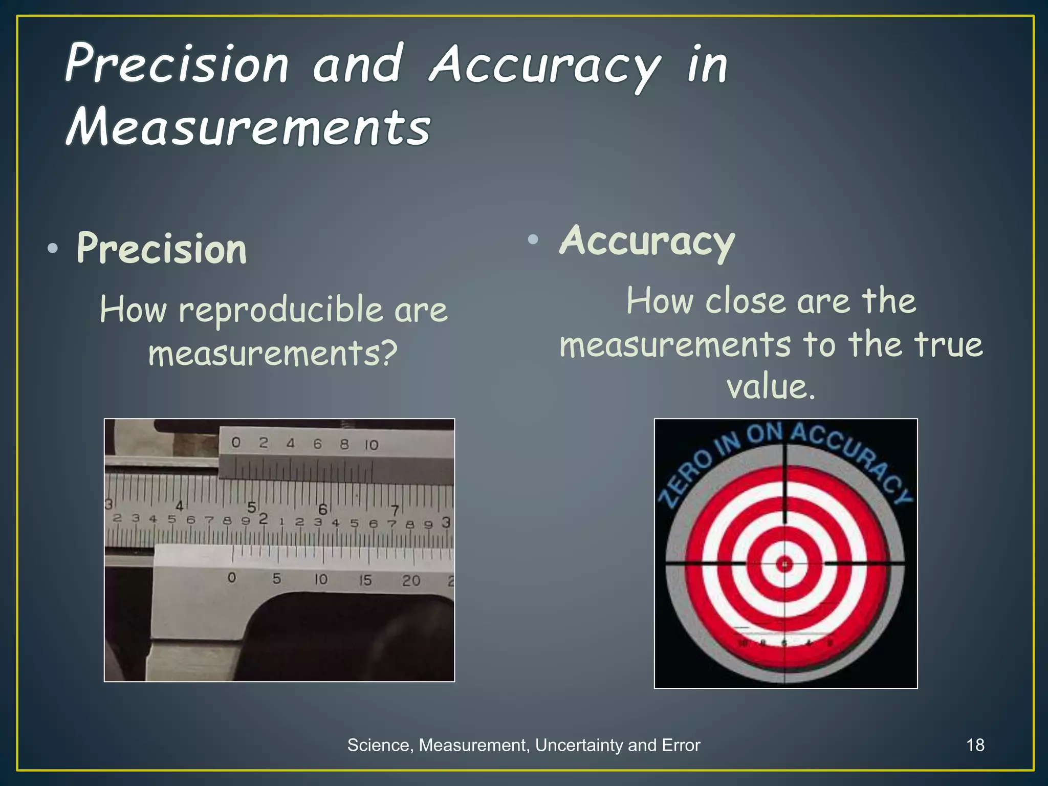 Science, Measurement, Uncertainty and Error 18
• Precision
How reproducible are
measurements?
• Accuracy
How close are the
measurements to the true
value.
 