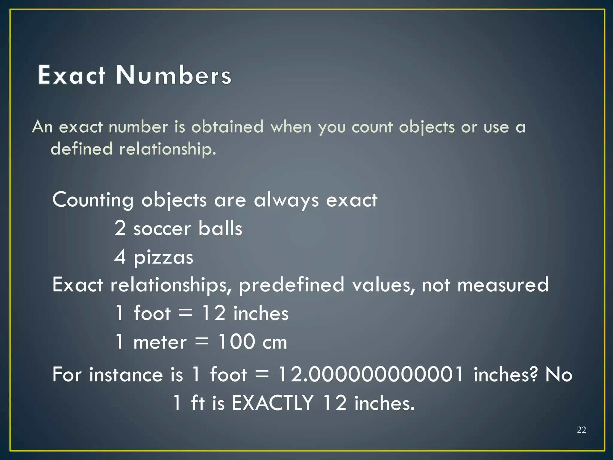 An exact number is obtained when you count objects or use a
defined relationship.
22
Counting objects are always exact
2 soccer balls
4 pizzas
Exact relationships, predefined values, not measured
1 foot = 12 inches
1 meter = 100 cm
For instance is 1 foot = 12.000000000001 inches? No
1 ft is EXACTLY 12 inches.
 