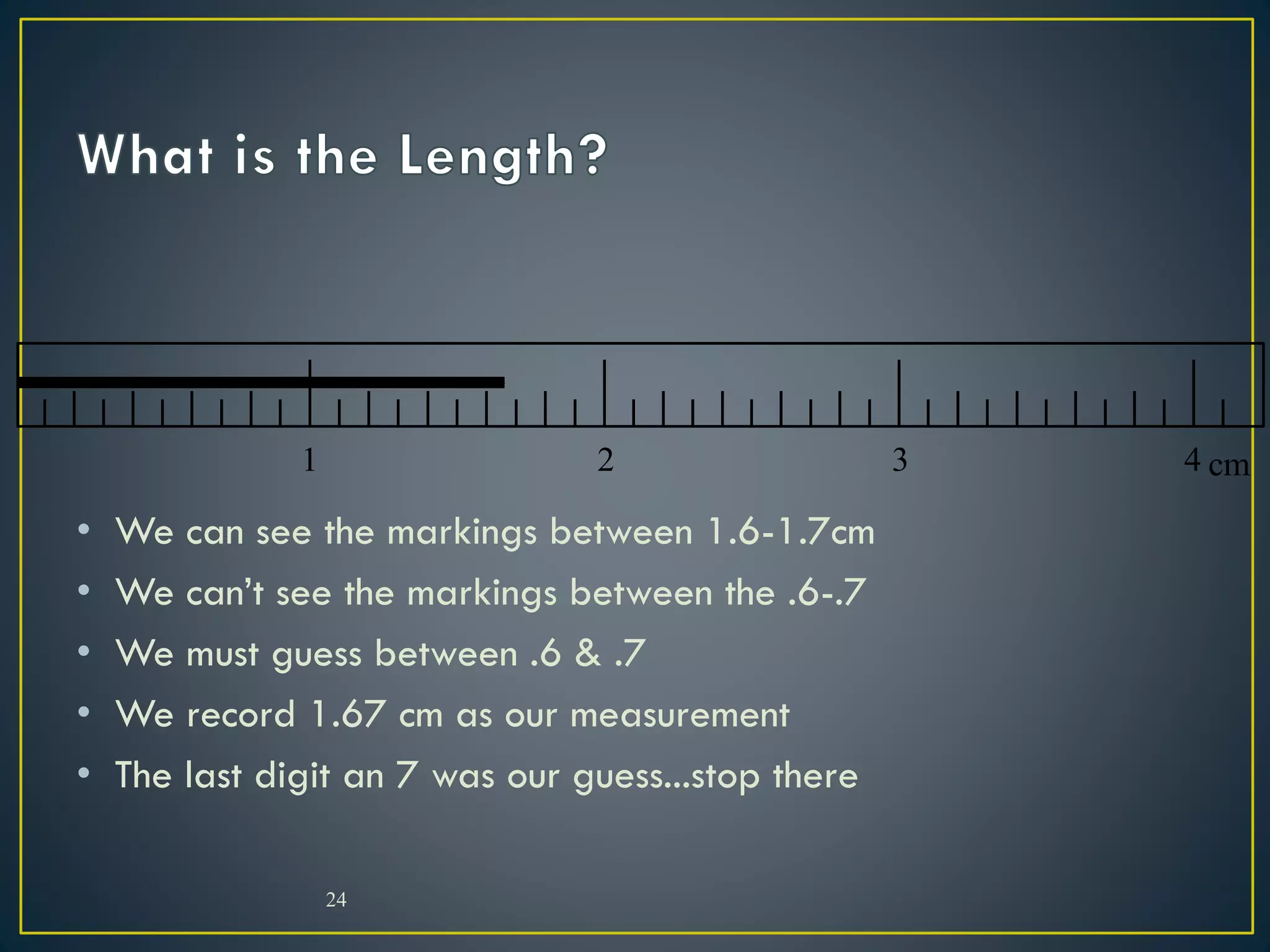 • We can see the markings between 1.6-1.7cm
• We can’t see the markings between the .6-.7
• We must guess between .6 & .7
• We record 1.67 cm as our measurement
• The last digit an 7 was our guess...stop there
24
1 2 3 4 cm
 