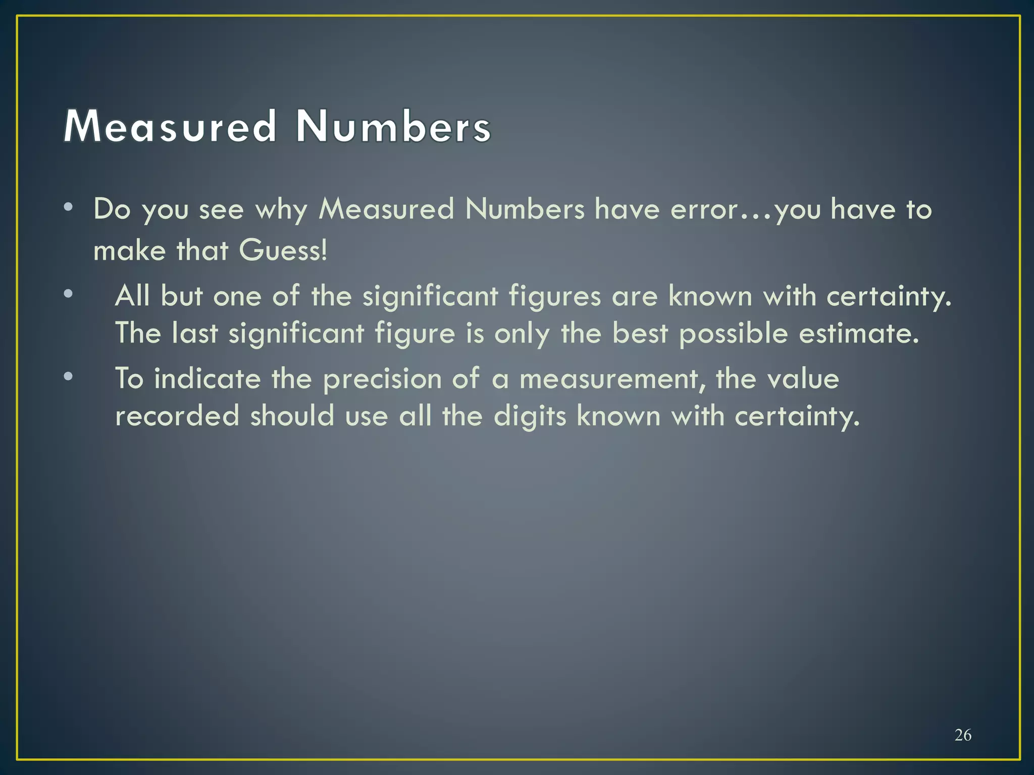 • Do you see why Measured Numbers have error…you have to
make that Guess!
• All but one of the significant figures are known with certainty.
The last significant figure is only the best possible estimate.
• To indicate the precision of a measurement, the value
recorded should use all the digits known with certainty.
26
 
