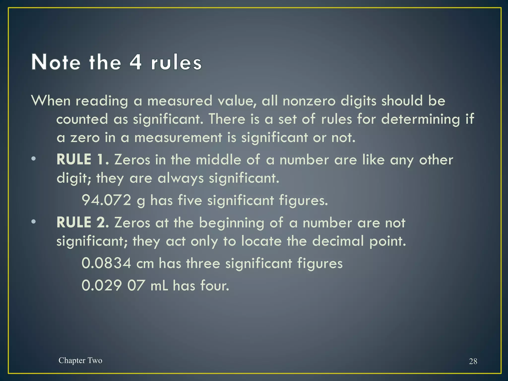 When reading a measured value, all nonzero digits should be
counted as significant. There is a set of rules for determining if
a zero in a measurement is significant or not.
• RULE 1. Zeros in the middle of a number are like any other
digit; they are always significant.
94.072 g has five significant figures.
• RULE 2. Zeros at the beginning of a number are not
significant; they act only to locate the decimal point.
0.0834 cm has three significant figures
0.029 07 mL has four.
Chapter Two 28
 