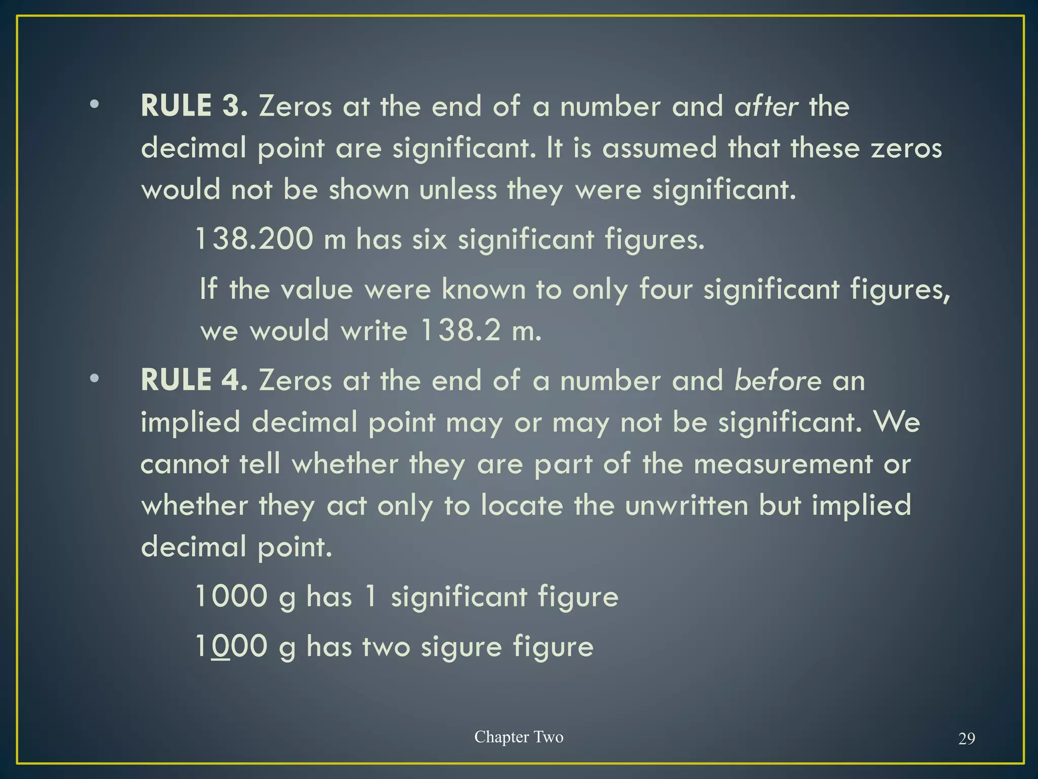 • RULE 3. Zeros at the end of a number and after the
decimal point are significant. It is assumed that these zeros
would not be shown unless they were significant.
138.200 m has six significant figures.
If the value were known to only four significant figures,
we would write 138.2 m.
• RULE 4. Zeros at the end of a number and before an
implied decimal point may or may not be significant. We
cannot tell whether they are part of the measurement or
whether they act only to locate the unwritten but implied
decimal point.
1000 g has 1 significant figure
1000 g has two sigure figure
Chapter Two 29
 