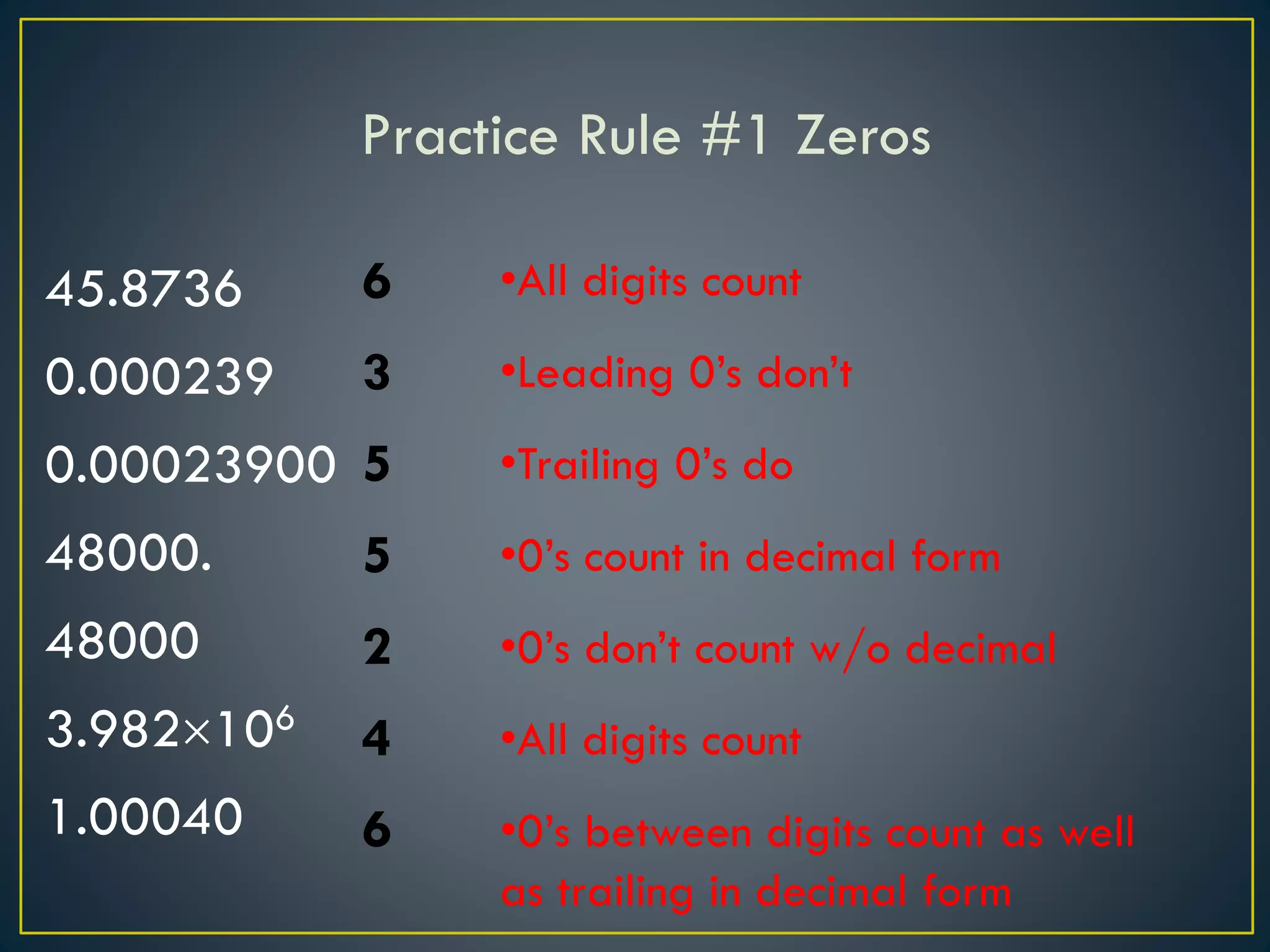 Practice Rule #1 Zeros
45.8736
0.000239
0.00023900
48000.
48000
3.982106
1.00040
6
3
5
5
2
4
6
•All digits count
•Leading 0’s don’t
•Trailing 0’s do
•0’s count in decimal form
•0’s don’t count w/o decimal
•All digits count
•0’s between digits count as well
as trailing in decimal form
 