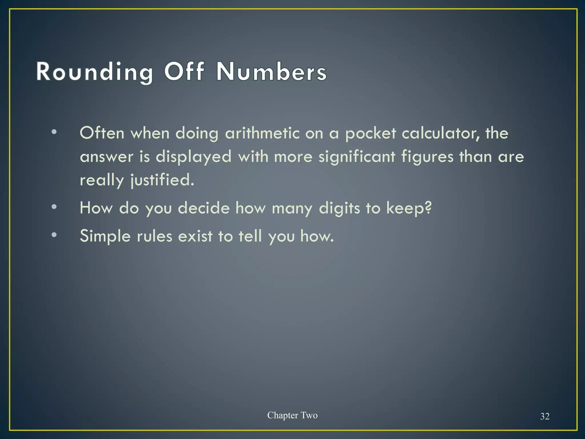 • Often when doing arithmetic on a pocket calculator, the
answer is displayed with more significant figures than are
really justified.
• How do you decide how many digits to keep?
• Simple rules exist to tell you how.
Chapter Two 32
 