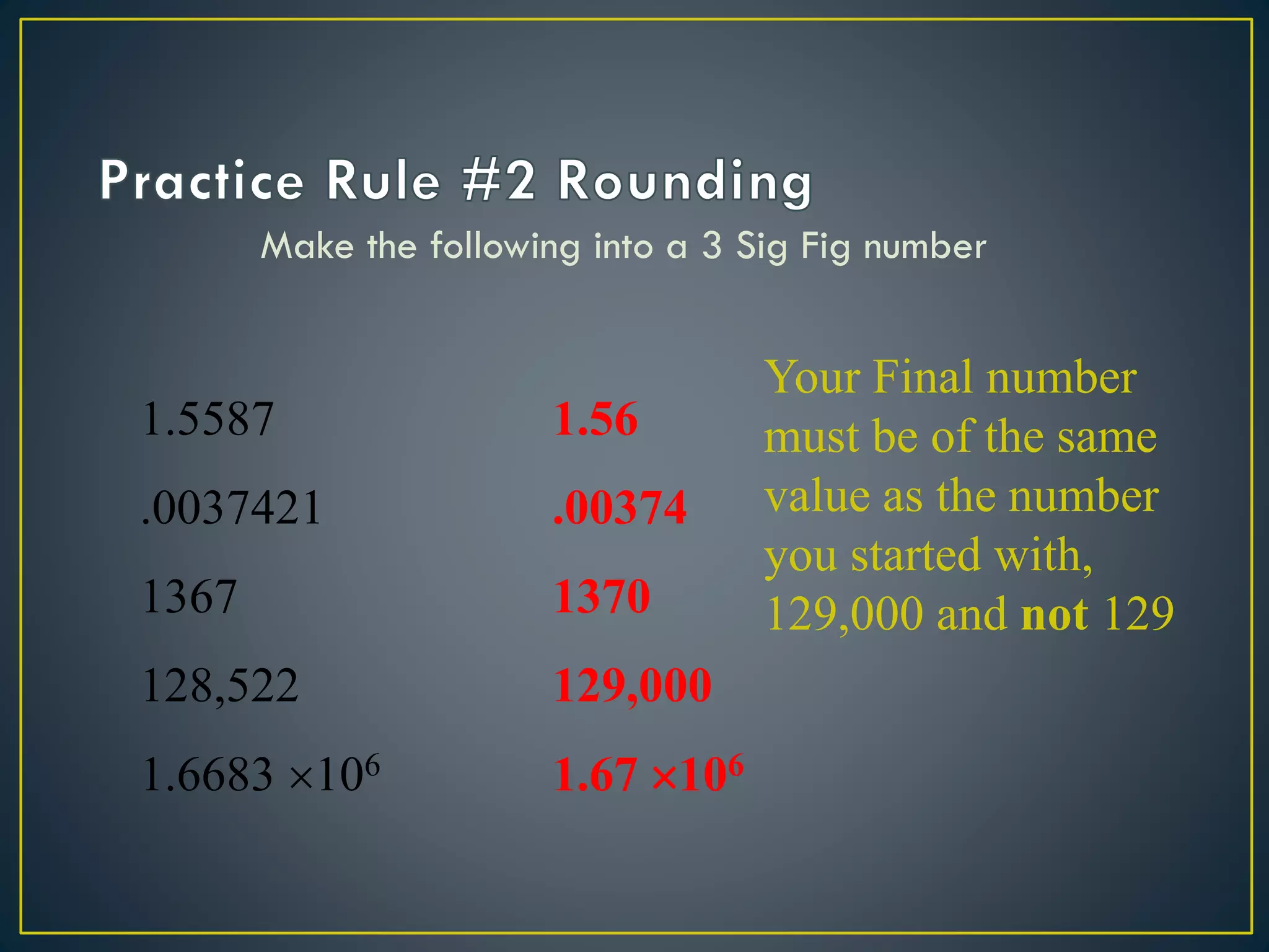 Make the following into a 3 Sig Fig number
1.5587
.0037421
1367
128,522
1.6683 106
1.56
.00374
1370
129,000
1.67 106
Your Final number
must be of the same
value as the number
you started with,
129,000 and not 129
 