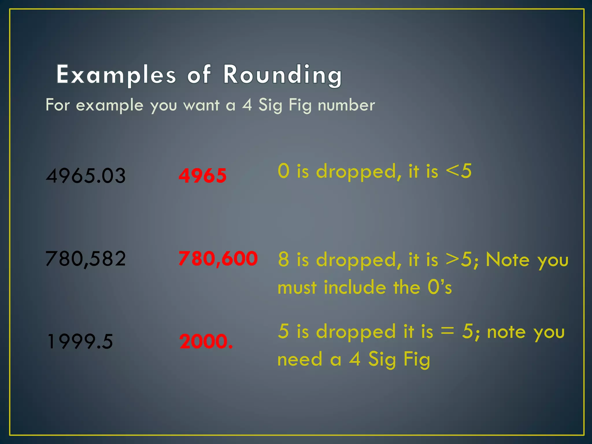 For example you want a 4 Sig Fig number
4965.03
780,582
1999.5
0 is dropped, it is <5
8 is dropped, it is >5; Note you
must include the 0’s
5 is dropped it is = 5; note you
need a 4 Sig Fig
4965
780,600
2000.
 