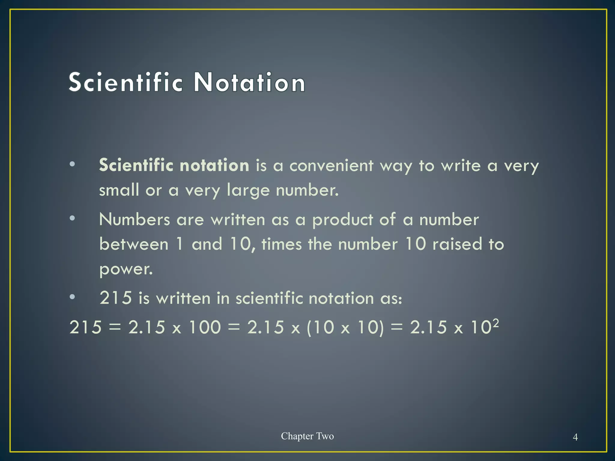• Scientific notation is a convenient way to write a very
small or a very large number.
• Numbers are written as a product of a number
between 1 and 10, times the number 10 raised to
power.
• 215 is written in scientific notation as:
215 = 2.15 x 100 = 2.15 x (10 x 10) = 2.15 x 102
Chapter Two 4
 