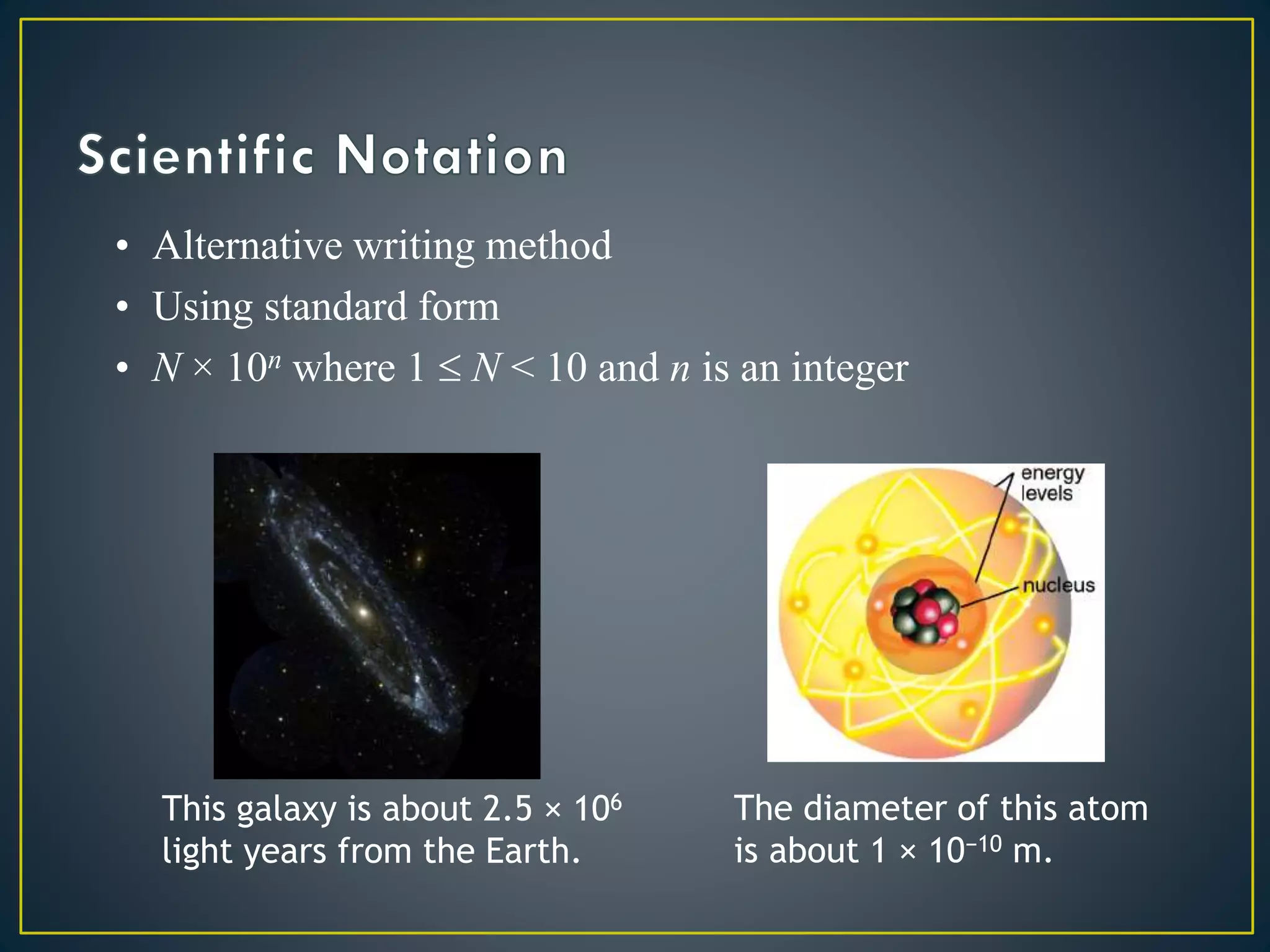• Alternative writing method
• Using standard form
• N × 10n where 1  N < 10 and n is an integer
This galaxy is about 2.5 × 106
light years from the Earth.
The diameter of this atom
is about 1 × 10−10 m.
 