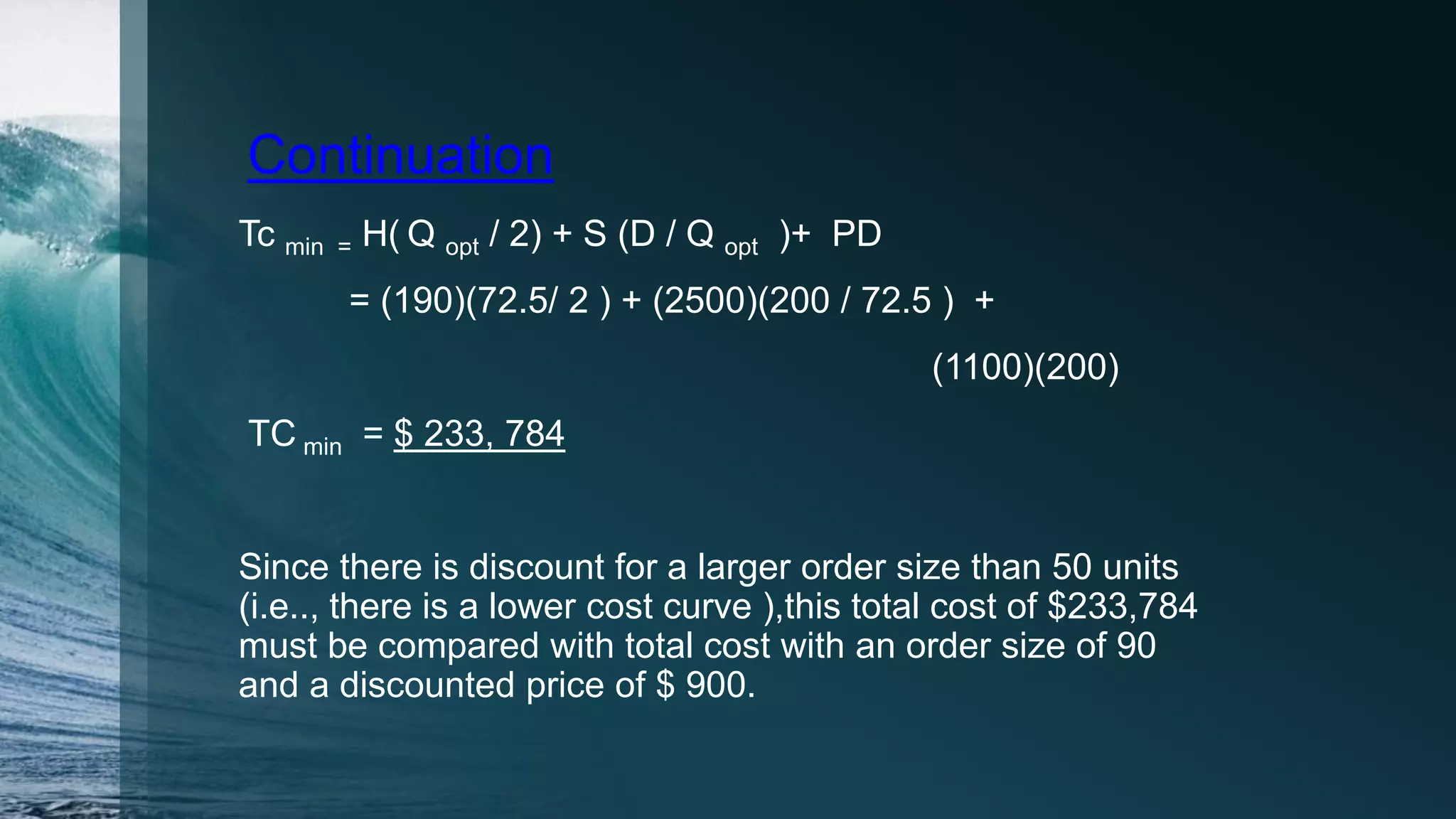 Continuation
Tc min = H( Q opt / 2) + S (D / Q opt )+ PD
= (190)(72.5/ 2 ) + (2500)(200 / 72.5 ) +
(1100)(200)
TC min = $ 233, 784
Since there is discount for a larger order size than 50 units
(i.e.., there is a lower cost curve ),this total cost of $233,784
must be compared with total cost with an order size of 90
and a discounted price of $ 900.
 