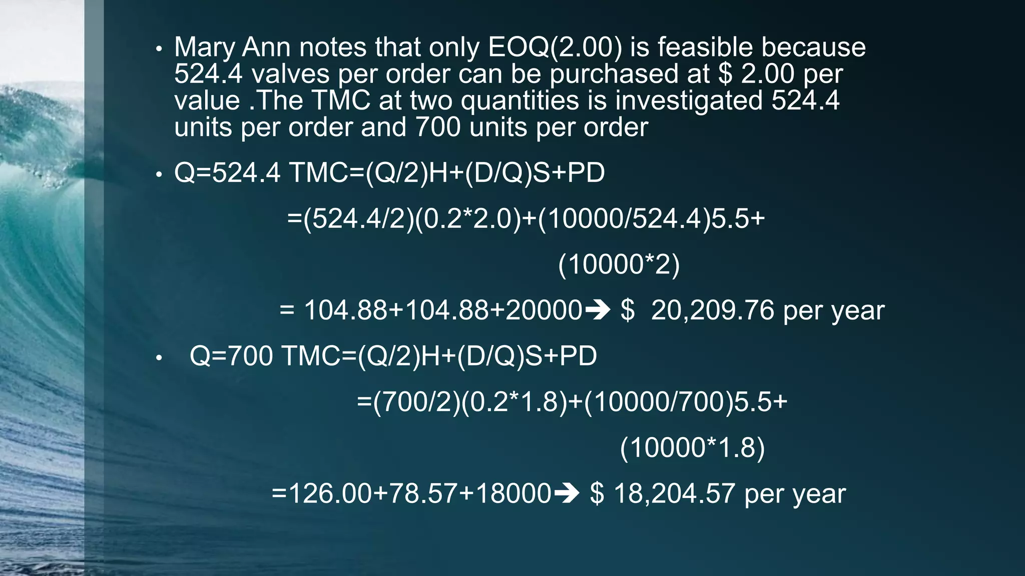 • Mary Ann notes that only EOQ(2.00) is feasible because
524.4 valves per order can be purchased at $ 2.00 per
value .The TMC at two quantities is investigated 524.4
units per order and 700 units per order
• Q=524.4 TMC=(Q/2)H+(D/Q)S+PD
=(524.4/2)(0.2*2.0)+(10000/524.4)5.5+
(10000*2)
= 104.88+104.88+20000 $ 20,209.76 per year
• Q=700 TMC=(Q/2)H+(D/Q)S+PD
=(700/2)(0.2*1.8)+(10000/700)5.5+
(10000*1.8)
=126.00+78.57+18000 $ 18,204.57 per year
 