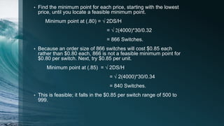 • Find the minimum point for each price, starting with the lowest
price, until you locate a feasible minimum point.
Minimum point at (.80) = √ 2DS/H
= √ 2(4000)*30/0.32
= 866 Switches.
• Because an order size of 866 switches will cost $0.85 each
rather than $0.80 each, 866 is not a feasible minimum point for
$0.80 per switch. Next, try $0.85 per unit.
Minimum point at (.85) = √ 2DS/H
= √ 2(4000)*30/0.34
= 840 Switches.
• This is feasible; it falls in the $0.85 per switch range of 500 to
999.
 