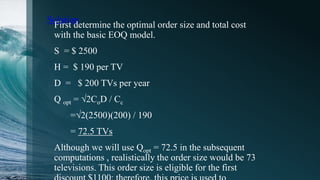 Solution
First determine the optimal order size and total cost
with the basic EOQ model.
S = $ 2500
H = $ 190 per TV
D = $ 200 TVs per year
Q opt = √2CoD / Cc
=√2(2500)(200) / 190
= 72.5 TVs
Although we will use Qopt = 72.5 in the subsequent
computations , realistically the order size would be 73
televisions. This order size is eligible for the first
 