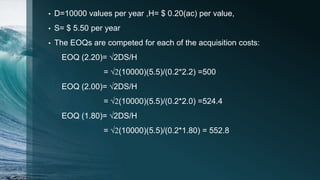 • D=10000 values per year ,H= $ 0.20(ac) per value,
• S= $ 5.50 per year
• The EOQs are competed for each of the acquisition costs:
EOQ (2.20)= √2DS/H
= √2(10000)(5.5)/(0.2*2.2) =500
EOQ (2.00)= √2DS/H
= √2(10000)(5.5)/(0.2*2.0) =524.4
EOQ (1.80)= √2DS/H
= √2(10000)(5.5)/(0.2*1.80) = 552.8
 