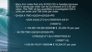• Mary Ann notes that only EOQ(2.00) is feasible because
524.4 valves per order can be purchased at $ 2.00 per
value .The TMC at two quantities is investigated 524.4
units per order and 700 units per order
• Q=524.4 TMC=(Q/2)H+(D/Q)S+PD
=(524.4/2)(0.2*2.0)+(10000/524.4)5.5+
(10000*2)
= 104.88+104.88+20000 $ 20,209.76 per year
• Q=700 TMC=(Q/2)H+(D/Q)S+PD
=(700/2)(0.2*1.8)+(10000/700)5.5+
(10000*1.8)
=126.00+78.57+18000 $ 18,204.57 per year
 