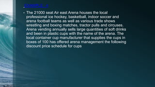 EXAMPLE : 4
• The 21000 seat Air east Arena houses the local
professional ice hockey, basketball, indoor soccer and
arena football teams as well as various trade shows
wrestling and boxing matches, tractor pulls and circuses.
Arena vending annually sells large quantities of soft drinks
and been in plastic cups with the name of the arena. The
local container cup manufacturer that supplies the cups in
boxes of 100 has offered arena management the following
discount price schedule for cups
 