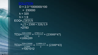 EOQ= 2𝐾𝐷/ℎ
= 2 ∗ 2300 ∗ 320/1.9
=2783
TCU=
320∗2300
2783
+
2783∗1.9
2
+ (23000*47)
=1086289
TCU=
320∗23000
11999
+
11999∗1.9
2
+ (2300*43)
=1001012
SOLUTION
D = 2.3 *1000000/100
= 230000
k = 320
h = 1.9
 