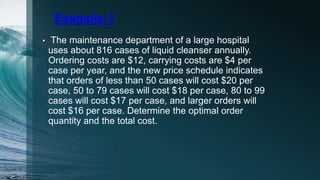 Example:1
• The maintenance department of a large hospital
uses about 816 cases of liquid cleanser annually.
Ordering costs are $12, carrying costs are $4 per
case per year, and the new price schedule indicates
that orders of less than 50 cases will cost $20 per
case, 50 to 79 cases will cost $18 per case, 80 to 99
cases will cost $17 per case, and larger orders will
cost $16 per case. Determine the optimal order
quantity and the total cost.
 
