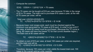 • Compute the common
EOQ: √2DS/H = √ 2(816)*12/4 = 70 cases.
• The 70 cases can be bought at $18 per case because 70 falls in the range
of 50 to 79 cases. The total cost to purchase 816 cases a year, at the rate
of 70 cases per order, will be
Total cost =(Q/2)H+(D/Q)S+PD
TC =(70/2)*4+(816/70)*12+18*816 = $ 14.98
• Because lower cost ranges exist, each must be checked against the
minimum cost generated by 70 cases at $18 each. In order to buy at $17
per case, at least 80 cases must be purchased. (Because the TC curve is
rising, 80 cases will have the lowest TC for that curve's feasible region.)
The total cost at 80 cases will be
TC =(80/2)*4+(816/80)*12+17*816 = $ 14.154
• To obtain a cost of $16 per case, at least 100 cases per order are required,
and the total cost will be
TC =(100/2)*4+(816/100)*12+16*816 = $ 13.354
• Therefore, because 100 cases per order yields the lowest total cost, 100
cases is the overall optimal order quantity.
 