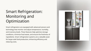 Smart Refrigeration:
Monitoring and
Optimization
Smart refrigerators are equipped with advanced sensors and
technology that monitor and adjust temperature, humidity,
and inventory levels. These features help optimize storage
conditions, minimize food waste, and ensure the freshness of
ingredients. Smart refrigeration systems are a valuable asset
for large-scale food production, enhancing efficiency and
reducing costs.
 