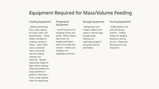 Equipment Required for Mass/Volume Feeding
Cooking Equipment
- Kettles and Braising
Pans: Large capacity
for soups, stews, and
braised dishes. - Tilting
Skillets: Versatile for
cooking a variety of
dishes. - Ovens: Deck
ovens, convection
ovens, and combi
ovens for baking,
roasting, and
steaming. - Ranges:
Heavy-duty ranges for
high-volume cooking. -
Grills and Griddles: For
large quantities of
grilled or fried items. -
Fryers: Large-capacity
fryers for deep frying.
Preparation
Equipment
- Food Processors: For
chopping, slicing, and
dicing. - Mixers: Heavy-
duty mixers for
doughs and batters. -
Slicers: For meats and
cheeses. - Peelers and
Choppers: For
vegetables and fruits.
Storage Equipment
- Refrigerators and
Freezers: Walk-in and
reach-in units for large
storage needs. -
Shelving: For
organized storage of
dry goods and non-
perishables.
Serving Equipment
- Buffet Stations: Hot
and cold serving
stations. - Chafing
Dishes: For keeping
food warm during
service. - Dispensers:
Beverage and soup
dispensers.
 