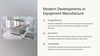 Modern Developments in
Equipment Manufacture
1 Energy Efficiency
Equipment designed to consume less energy and reduce operating
costs. Use of advanced materials and technology to enhance
efficiency.
2 Automation
Integration of smart technology for better control and monitoring.
Automated cooking and cleaning processes to reduce labor.
3 Sustainability
Eco-friendly materials and manufacturing processes. Equipment
designed to reduce waste and environmental impact.
 