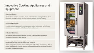 Innovative Cooking Appliances and
Equipment
High-tech Ovens
- Combi Ovens: Combine convection, steam, and combination cooking methods. - Steam
Ovens: Use steam for cooking, ensuring moisture retention and even cooking.
Sous-vide Machines
Precisely control temperature for cooking vacuum-sealed food in water baths. Ensures
consistent and even cooking with enhanced flavor and texture.
Induction Cooktops
Use magnetic fields to directly heat pots and pans. Energy-efficient with precise
temperature control and rapid heating.
Advanced Refrigeration and Storage Systems
- Smart Refrigerators: Monitor and adjust temperature, humidity, and inventory. - Walk-in
Coolers with Advanced Controls: Maintain consistent temperatures with better insulation
and energy management systems.
 