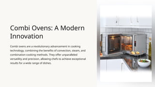 Combi Ovens: A Modern
Innovation
Combi ovens are a revolutionary advancement in cooking
technology, combining the benefits of convection, steam, and
combination cooking methods. They offer unparalleled
versatility and precision, allowing chefs to achieve exceptional
results for a wide range of dishes.
 