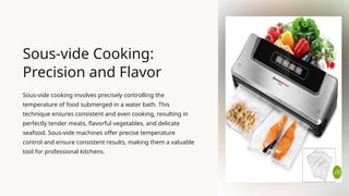 Sous-vide Cooking:
Precision and Flavor
Sous-vide cooking involves precisely controlling the
temperature of food submerged in a water bath. This
technique ensures consistent and even cooking, resulting in
perfectly tender meats, flavorful vegetables, and delicate
seafood. Sous-vide machines offer precise temperature
control and ensure consistent results, making them a valuable
tool for professional kitchens.
 