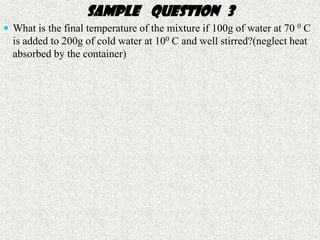 Sample question 3
 What is the final temperature of the mixture if 100g of water at 70 0 C
  is added to 200g of cold water at 100 C and well stirred?(neglect heat
                 Sample question 3
  absorbed by the container)
 