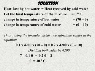 SOLUTION
Heat lost by hot water = Heat received by cold water
Let the final temperature of the mixture = θ 0 C.
change in temperature of hot water         = (70 – θ)
change in temperature of cold water        = (θ – 10)

Thus , using the formula mc∆θ , we substitute values in the
equation.
        0.1 x 4200 x (70 – θ) = 0.2 x 4200 x (θ – 10)
                 Dividing both sides by 4200
           7 – 0.1 θ = 0.2 θ - 2
                  θ = 30 0 C.
 