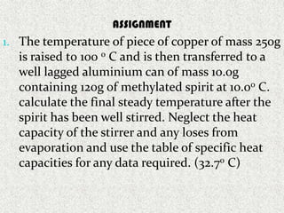 ASSIGNMENT
1. The temperature of piece of copper of mass 250g
                  Assignment
  is raised t0 100 0 C and is then transferred to a
  well lagged aluminium can of mass 10.0g
  containing 120g of methylated spirit at 10.00 C.
  calculate the final steady temperature after the
  spirit has been well stirred. Neglect the heat
  capacity of the stirrer and any loses from
  evaporation and use the table of specific heat
  capacities for any data required. (32.70 C)
 
