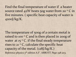 Find the final temperature of water if a heater
source rated 42W heats 50g water from 20 0 C in
five minutes. ( specific heat capacity of water is
4200J/kg/K.


The temperature of 500g of a certain metal is
raised to 100 0 C and is then placed in 200g of
water at 15 0 C. if the final steady temperature
rises to 21 0 C, calculate the specific heat
capacity of the metal. (128J/kg/K.)
Reference physics 5th edition A.F . ABBOTT. Page 198-203.
 