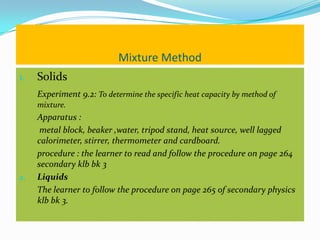 Mixture Method
1.   Solids
     Experiment 9.2: To determine the specific heat capacity by method of
     mixture.
     Apparatus :
      metal block, beaker ,water, tripod stand, heat source, well lagged
     calorimeter, stirrer, thermometer and cardboard.
     procedure : the learner to read and follow the procedure on page 264
     secondary klb bk 3
2.   Liquids
     The learner to follow the procedure on page 265 of secondary physics
     klb bk 3.
 