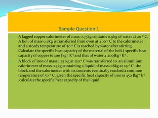 Sample Question 1
1.   A lagged copper calorimeter of mass 0.75kg contains 0.9kg of water at 20 0 C.
     A bolt of mass 0.8kg is transferred from oven at 400 0 C to the calorimeter
     and a steady temperature of 50 0 C is reached by water after stirring.
     Calculate the specific heat capacity of the material of the bolt.( specific heat
     capacity of copper is 400 Jkg-1 K-1 and that of water 4 200Jkg-1 K-1 .
2.   A block of iron of mass 1.25 kg at 120 0 C was transferred to an aluminium
     calorimeter of mass 0.3kg containing a liquid of mass 0.6kg at 25 0 C. the
     block and the calorimeter with its contents eventually reached a common
     temperature of 50 0 C. given the specific heat capacity of iron is 450 Jkg-1 k-1
     ,calculate the specific heat capacity of the liquid.
 