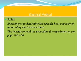 Electrical Method
 Solids
 Experiment: to determine the specific heat capacity of
 material by electrical method.
 The learner to read the procedure for experiment 9.3 on
 page 266-268.
 