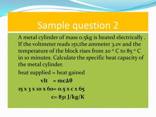 Sample question 2
1.   A metal cylinder of mass 0.5kg is heated electrically .
     If the voltmeter reads 15v,the ammeter 3.0v and the
     temperature of the block rises from 20 0 C to 85 0 C
     in 10 minutes. Calculate the specific heat capacity of
     the metal cylinder.
     heat supplied = heat gained
                vIt = mc∆θ
     15 x 3 x 10 x 60= 0.5 x c x 65
                    c= 831 J/kg/K
 