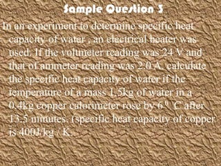 Sample Question 3
In an experiment to determine specific heat
  capacity of water , an electrical heater was
  used. If the voltmeter reading was 24 V and
  that of ammeter reading was 2.0 A. calculate
  the specific heat capacity of water if the
  temperature of a mass 1.5kg of water in a
  0.4kg copper calorimeter rose by 6 0 C after
  13.5 minutes. (specific heat capacity of copper
  is 400J/kg / K.
 