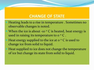 CHANGE OF STATE
 Heating leads to a rise in temperature . Sometimes no
  observable changes is noted.
 When the ice is about -10 0 C is heated, heat energy is
  used in raising its temperature to 0 0 C .
 Heat energy supplied to the ice at 0 0 C is used to
  change ice from solid to liquid.
 Heat supplied to ice does not change the temperature
  of ice but change its state from solid to liquid.
 