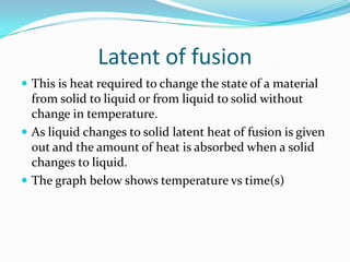 Latent of fusion
 This is heat required to change the state of a material
  from solid to liquid or from liquid to solid without
  change in temperature.
 As liquid changes to solid latent heat of fusion is given
  out and the amount of heat is absorbed when a solid
  changes to liquid.
 The graph below shows temperature vs time(s)
 
