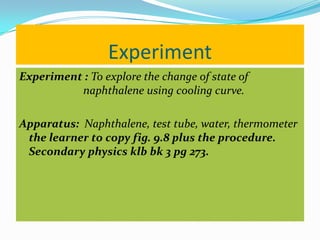 Experiment
Experiment : To explore the change of state of
          naphthalene using cooling curve.

Apparatus: Naphthalene, test tube, water, thermometer
 the learner to copy fig. 9.8 plus the procedure.
 Secondary physics klb bk 3 pg 273.
 
