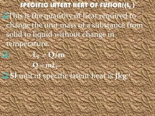 SPECIFIC LATENT HEAT OF FUSION((Lf )
This is the quantity of heat required to
 change the unit mass of a substance from
 solid to liquid without change in
 temperature.
         Lf = Q/m
          Q = mLf
 SI unit of specific latent heat is Jkg-1
 