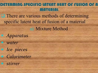 DETERMING SPECIFIC LATENT HEAT OF FUSION OF A
                 MATERIAL
 There are various methods of determining
 specific latent heat of fusion of a material
               a) Mixture Method
 Apparatus
 water
 Ice pieces
 Calorimeter
 stirrer
 